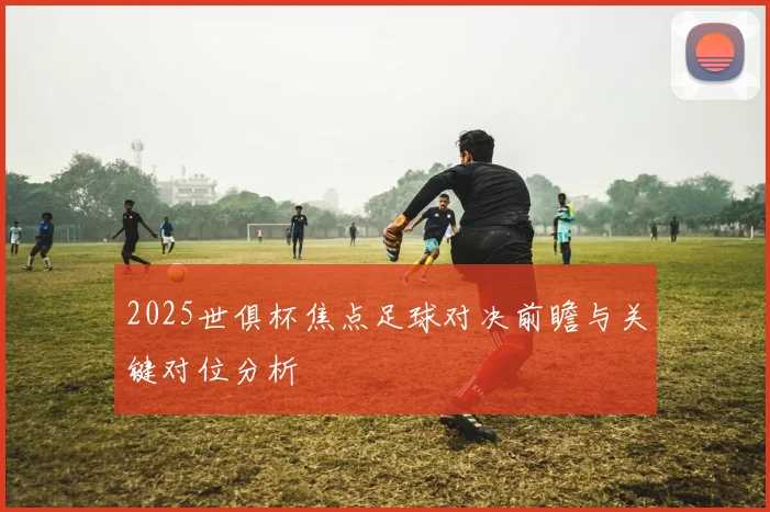 2025世俱杯焦点足球对决前瞻与关键对位分析